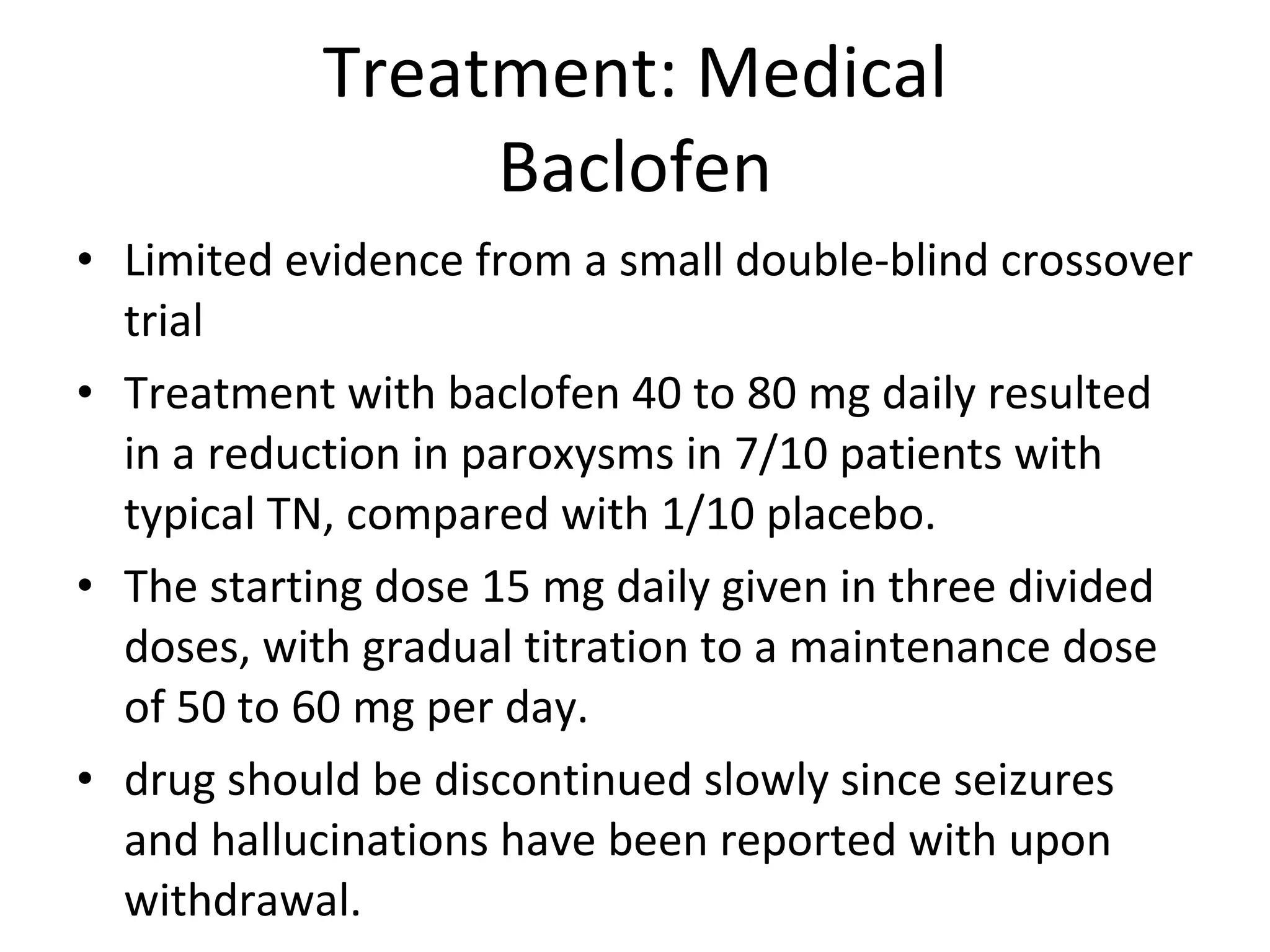 Treatment: Medical Baclofen Limited evidence from a small double-blind crossover trial  Treatment with baclofen 40 to 80 mg daily resulted in a reduction in paroxysms in 7/10 patients with typical TN, compared with 1/10 placebo.  The starting dose 15 mg daily given in three divided doses, with gradual titration to a maintenance dose of 50 to 60 mg per day. drug should be discontinued slowly since seizures and hallucinations have been reported with upon withdrawal. 