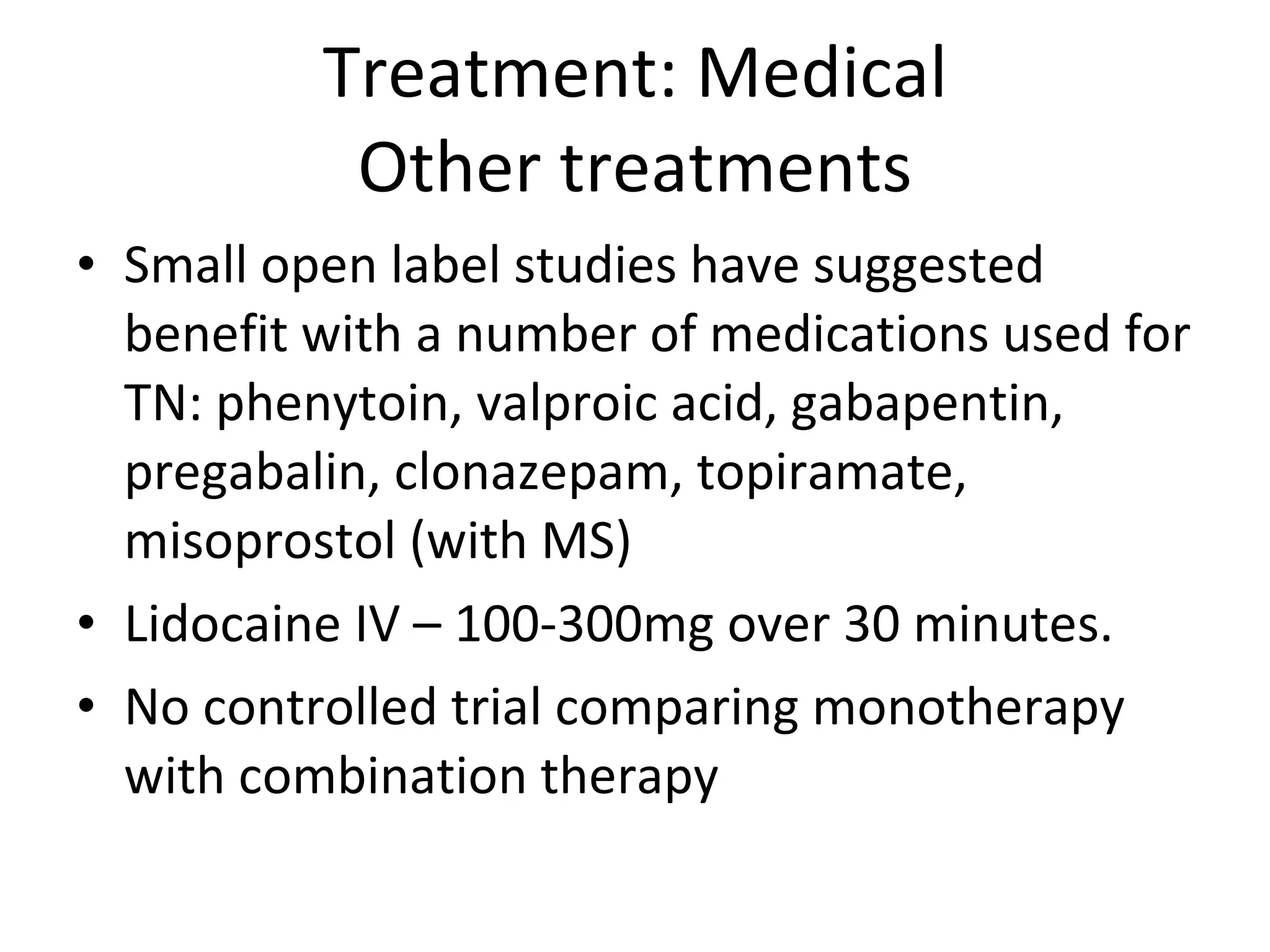 Treatment: Medical Other treatments Small open label studies have suggested benefit with a number of medications used for TN: phenytoin, valproic acid, gabapentin, pregabalin, clonazepam, topiramate, misoprostol (with MS) Lidocaine IV – 100-300mg over 30 minutes.  No controlled trial comparing monotherapy with combination therapy 