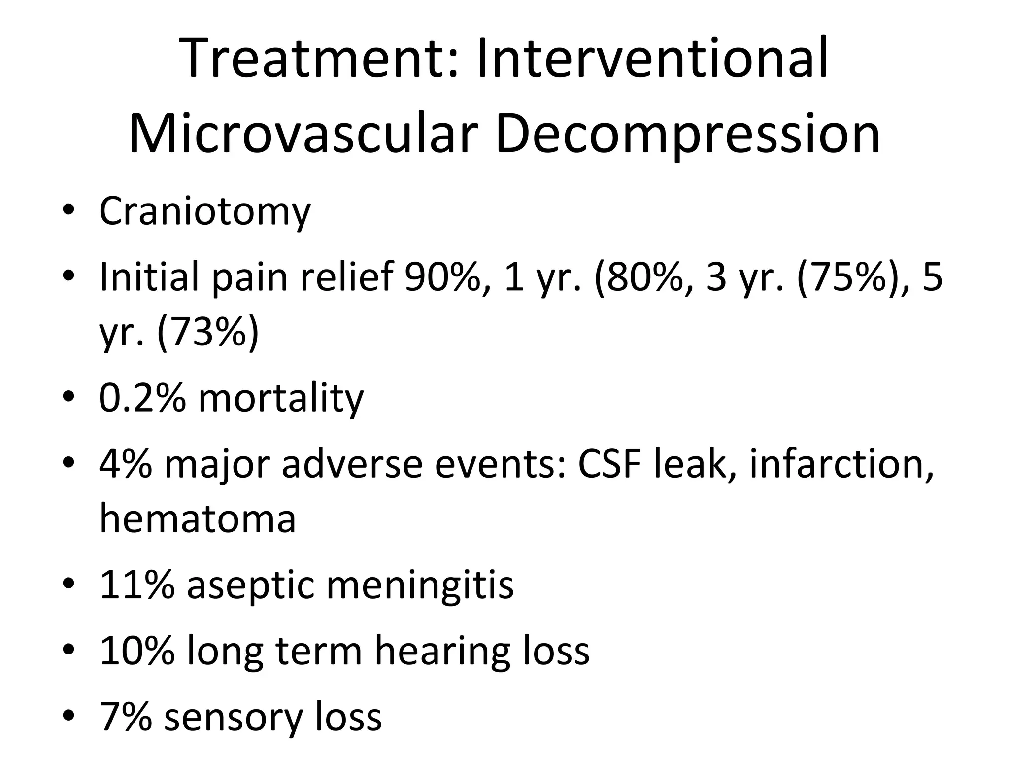 Treatment: Interventional Microvascular Decompression Craniotomy Initial pain relief 90%, 1 yr. (80%, 3 yr. (75%), 5 yr. (73%) 0.2% mortality 4% major adverse events: CSF leak, infarction, hematoma 11% aseptic meningitis 10% long term hearing loss 7% sensory loss 