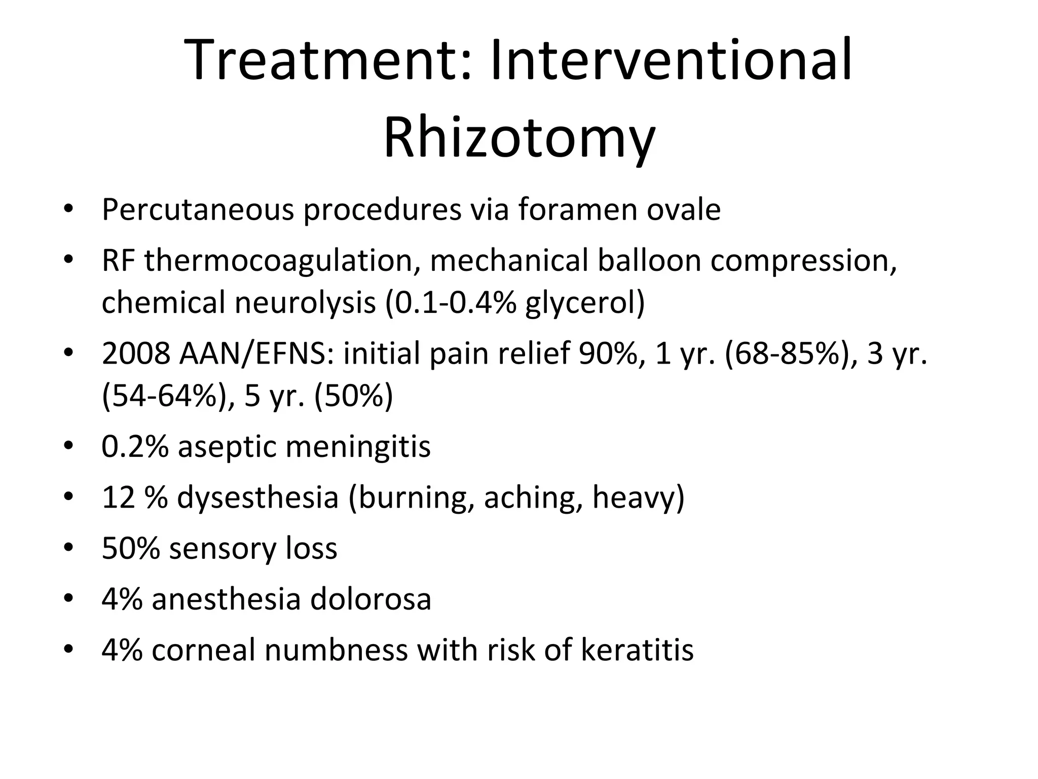 Treatment: Interventional Rhizotomy Percutaneous procedures via foramen ovale RF thermocoagulation, mechanical balloon compression, chemical neurolysis (0.1-0.4% glycerol) 2008 AAN/EFNS: initial pain relief 90%, 1 yr. (68-85%), 3 yr. (54-64%), 5 yr. (50%) 0.2% aseptic meningitis 12 % dysesthesia (burning, aching, heavy) 50% sensory loss 4% anesthesia dolorosa 4% corneal numbness with risk of keratitis 