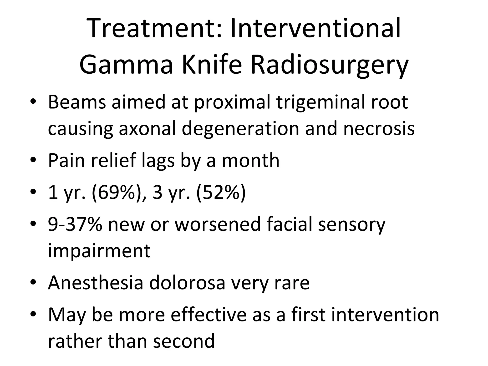 Treatment: Interventional Gamma Knife Radiosurgery Beams aimed at proximal trigeminal root causing axonal degeneration and necrosis Pain relief lags by a month 1 yr. (69%), 3 yr. (52%) 9-37% new or worsened facial sensory impairment Anesthesia dolorosa very rare May be more effective as a first intervention rather than second 