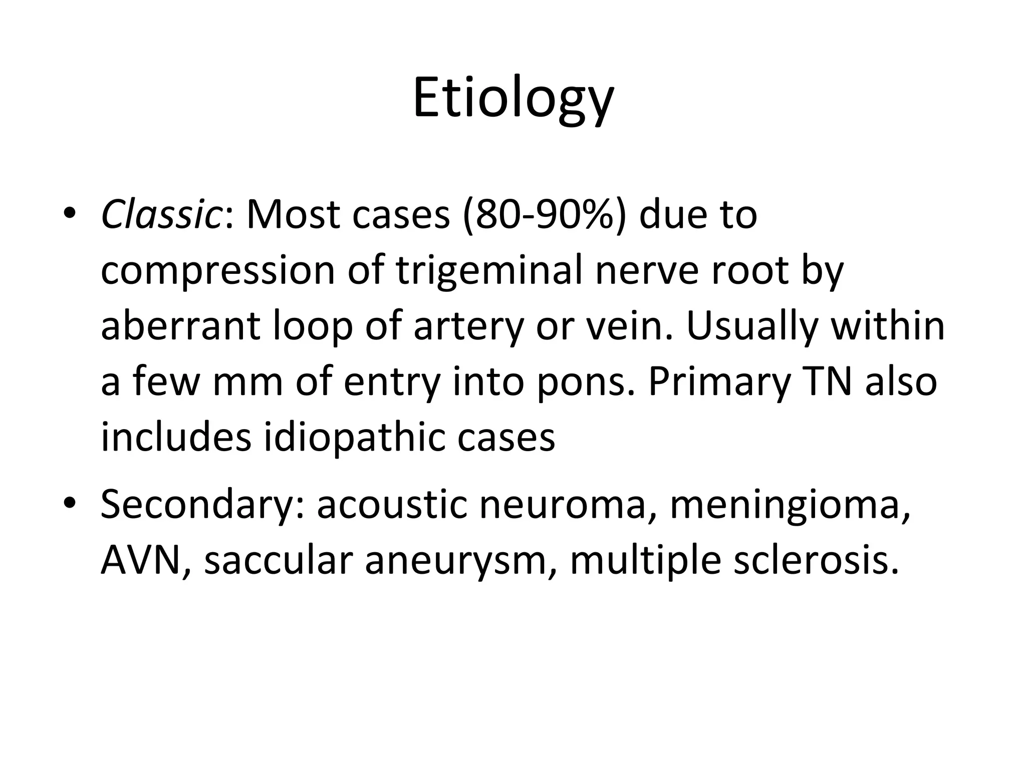 Etiology Classic : Most cases (80-90%) due to compression of trigeminal nerve root by aberrant loop of artery or vein. Usually within a few mm of entry into pons. Primary TN also includes idiopathic cases Secondary: acoustic neuroma, meningioma, AVN, saccular aneurysm, multiple sclerosis.  