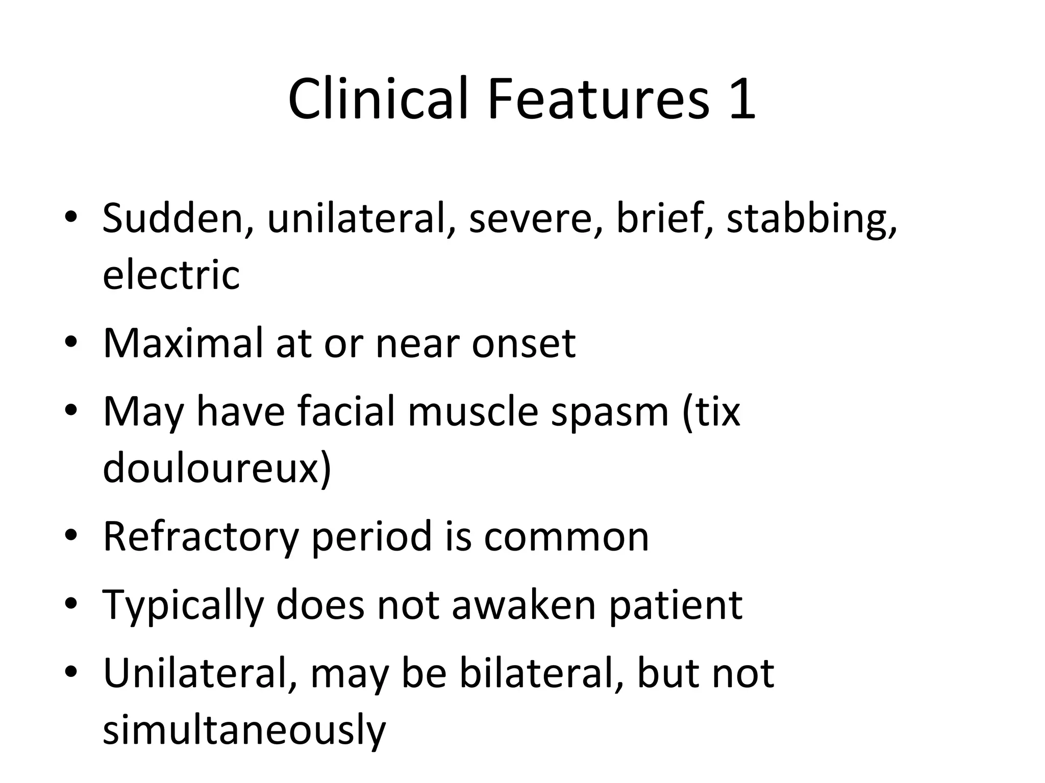 Clinical Features 1 Sudden, unilateral, severe, brief, stabbing, electric Maximal at or near onset May have facial muscle spasm (tix douloureux) Refractory period is common Typically does not awaken patient Unilateral, may be bilateral, but not simultaneously  