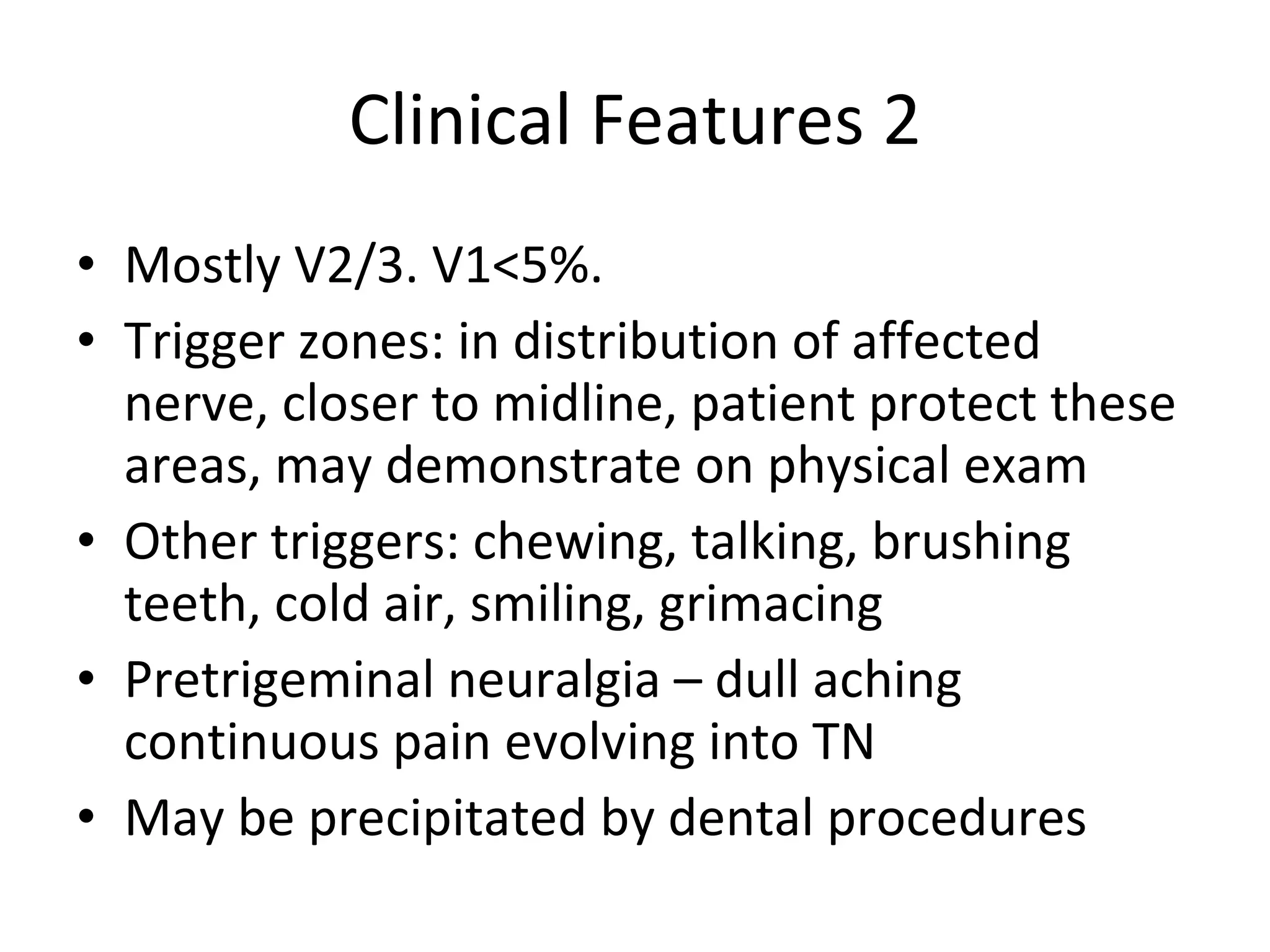 Clinical Features 2 Mostly V2/3. V1<5%.  Trigger zones: in distribution of affected nerve, closer to midline, patient protect these areas, may demonstrate on physical exam Other triggers: chewing, talking, brushing teeth, cold air, smiling, grimacing Pretrigeminal neuralgia – dull aching continuous pain evolving into TN May be precipitated by dental procedures 