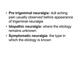 • Pre trigeminal neuralgia: dull aching
pain usually observed before appearance
of trigeminal neuralgia
• Idopathic neuralgia: where the etiology
remains unknown
• Symptomatic neuralgia: the type in
which the etiology is known
 