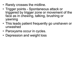• Rarely crosses the midline.
• Trigger points - Spontaneous attack or
triggered by trigger zone or movement of the
face as in chewing, talking, brushing or
yawning
• This leads patient frequently go unshaven or
unwashed
• Paroxysms occur in cycles.
• Depression and weight loss
 