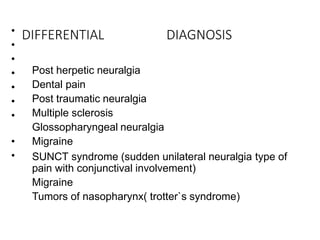 DIFFERENTIAL DIAGNOSIS
•
•
•
•
•
•
•
•
•
Post herpetic neuralgia
Dental pain
Post traumatic neuralgia
Multiple sclerosis
Glossopharyngeal neuralgia
Migraine
SUNCT syndrome (sudden unilateral neuralgia type of
pain with conjunctival involvement)
Migraine
Tumors of nasopharynx( trotter`s syndrome)
 