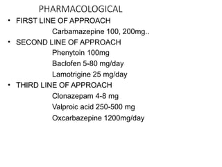 PHARMACOLOGICAL
•
•
•
FIRST LINE OF APPROACH
Carbamazepine 100, 200mg..
SECOND LINE OF APPROACH
Phenytoin 100mg
Baclofen 5-80 mg/day
Lamotrigine 25 mg/day
THIRD LINE OF APPROACH
Clonazepam 4-8 mg
Valproic acid 250-500 mg
Oxcarbazepine 1200mg/day
 