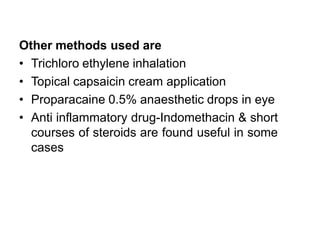 Other methods used are
• Trichloro ethylene inhalation
• Topical capsaicin cream application
• Proparacaine 0.5% anaesthetic drops in eye
• Anti inflammatory drug-Indomethacin & short
courses of steroids are found useful in some
cases
 