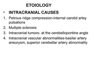 ETOIOLOGY
• INTRACRANIAL CAUSES
1. Petrous ridge compression-internal carotid artey
pulsations
2. Multiple sclerosis
3. Intracranial tumors- at the cerebellopontine angle
4. Intracranial vascular abnormalities-basilar artery
aneurysm, superior cerebellar artery abnormality
 