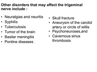 • Neuralgias and neuritis
• Syphilis
• Tuberculosis
• Tumor of the brain
• Basilar meningitis
• Pontine diseases .
• Skull fracture
• Aneurysm of the carotid
artery or circle of willis
• Psychoneuroses,and
• Cavernous sinus
thrombosis
Other disorders that may affect the trigeminal
nerve include :
 