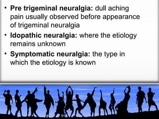 • Pre trigeminal neuralgia: dull aching
pain usually observed before appearance
of trigeminal neuralgia
• Idopathic neuralgia: where the etiology
remains unknown
• Symptomatic neuralgia: the type in
which the etiology is known

 