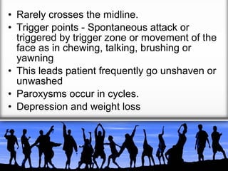 • Rarely crosses the midline.
• Trigger points - Spontaneous attack or
triggered by trigger zone or movement of the
face as in chewing, talking, brushing or
yawning
• This leads patient frequently go unshaven or
unwashed
• Paroxysms occur in cycles.
• Depression and weight loss

 