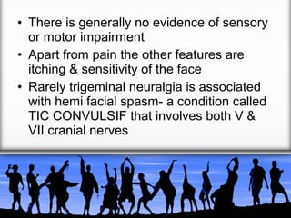 • There is generally no evidence of sensory
or motor impairment
• Apart from pain the other features are
itching & sensitivity of the face
• Rarely trigeminal neuralgia is associated
with hemi facial spasm- a condition called
TIC CONVULSIF that involves both V &
VII cranial nerves

 
