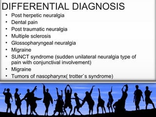 DIFFERENTIAL DIAGNOSIS
•
•
•
•
•
•
•

Post herpetic neuralgia
Dental pain
Post traumatic neuralgia
Multiple sclerosis
Glossopharyngeal neuralgia
Migraine
SUNCT syndrome (sudden unilateral neuralgia type of
pain with conjunctival involvement)
• Migraine
• Tumors of nasopharynx( trotter`s syndrome)

 