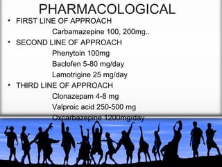 PHARMACOLOGICAL

• FIRST LINE OF APPROACH
Carbamazepine 100, 200mg..
• SECOND LINE OF APPROACH
Phenytoin 100mg
Baclofen 5-80 mg/day
Lamotrigine 25 mg/day
• THIRD LINE OF APPROACH
Clonazepam 4-8 mg
Valproic acid 250-500 mg
Oxcarbazepine 1200mg/day

 