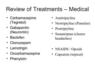 Review of Treatments – Medical
• Carbamazepine
(Tegretol)
• Gabapentin
(Neurontin)
• Baclofen
• Clonozepam
• Lamotrigin
• Oxcarbamazepine
• Phenytoin

•
•
•
•

Amitriptyline
Nortriptyline (Pamelor)
Protriptyline
Sumatriptan (cluster
headaches)

• NSAIDS / Opoids
• Capsaisin (topical)

 