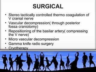 SURGICAL
• Stereo tactically controlled thermo coagulation of
V cranial nerve
• Vascular decompression( through posterior
fossa craniotomy)
• Repositioning of the basilar artery( compressing
the V nerve)
• Micro vascular decompression
• Gamma knife radio surgery
• Cryotherapy

 