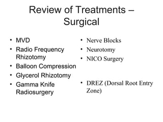 Review of Treatments –
Surgical
• MVD
• Radio Frequency
Rhizotomy
• Balloon Compression
• Glycerol Rhizotomy
• Gamma Knife
Radiosurgery

• Nerve Blocks
• Neurotomy
• NICO Surgery

• DREZ (Dorsal Root Entry
Zone)

 