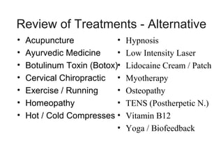 Review of Treatments - Alternative
•
•
•
•
•
•
•

•
Acupuncture
•
Ayurvedic Medicine
Botulinum Toxin (Botox)•
Cervical Chiropractic •
•
Exercise / Running
•
Homeopathy
Hot / Cold Compresses •
•

Hypnosis
Low Intensity Laser
Lidocaine Cream / Patch
Myotherapy
Osteopathy
TENS (Postherpetic N.)
Vitamin B12
Yoga / Biofeedback

 