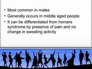 • Most common in males
• Generally occurs in middle aged people
• It can be differentiated from horners
syndrome by presence of pain and no
change in sweating activity

 
