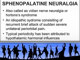SPHENOPALATINE NEURALGIA
• Also called as vidian nerve neuralgia or
hortons’s syndrome
• An idiopathic sydrome consisiting of
recurrent brief attack of sudden severe
unilateral periorbital pain.
• Typical periodicity has been attributed to
hypothalamic harmonal influences

 