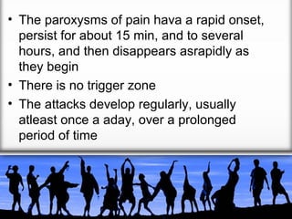 • The paroxysms of pain hava a rapid onset,
persist for about 15 min, and to several
hours, and then disappears asrapidly as
they begin
• There is no trigger zone
• The attacks develop regularly, usually
atleast once a aday, over a prolonged
period of time

 