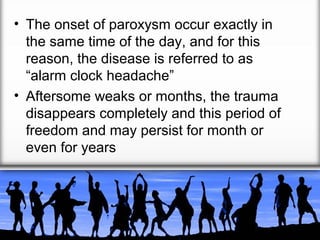 • The onset of paroxysm occur exactly in
the same time of the day, and for this
reason, the disease is referred to as
“alarm clock headache”
• Aftersome weaks or months, the trauma
disappears completely and this period of
freedom and may persist for month or
even for years

 