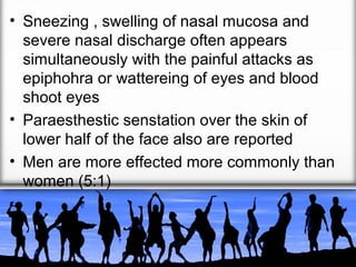 • Sneezing , swelling of nasal mucosa and
severe nasal discharge often appears
simultaneously with the painful attacks as
epiphohra or wattereing of eyes and blood
shoot eyes
• Paraesthestic senstation over the skin of
lower half of the face also are reported
• Men are more effected more commonly than
women (5:1)

 