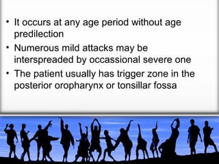 • It occurs at any age period without age
predilection
• Numerous mild attacks may be
interspreaded by occassional severe one
• The patient usually has trigger zone in the
posterior oropharynx or tonsillar fossa

 