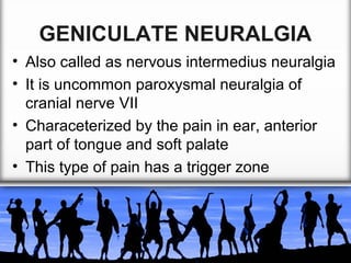 GENICULATE NEURALGIA
• Also called as nervous intermedius neuralgia
• It is uncommon paroxysmal neuralgia of
cranial nerve VII
• Characeterized by the pain in ear, anterior
part of tongue and soft palate
• This type of pain has a trigger zone

 