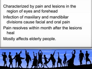 Characterized by pain and lesions in the
region of eyes and forehead
Infection of maxiilary and mandibilar
divisions cause facial and oral pain
Pain resolves within month after the lesions
heal
Mostly affects elderly people.

 