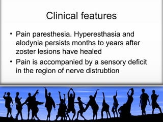 Clinical features
• Pain paresthesia. Hyperesthasia and
alodynia persists months to years after
zoster lesions have healed
• Pain is accompanied by a sensory deficit
in the region of nerve distrubtion

 