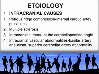 ETOIOLOGY
• INTRACRANIAL CAUSES
1. Petrous ridge compression-internal carotid artey
pulsations
2. Multiple sclerosis
3. Intracranial tumors- at the cerebellopontine angle
4. Intracranial vascular abnormalities-basilar artery
aneurysm, superior cerebellar artery abnormality

 