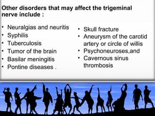Other disorders that may affect the trigeminal
nerve include :
•
•
•
•
•
•

Neuralgias and neuritis
Syphilis
Tuberculosis
Tumor of the brain
Basilar meningitis
Pontine diseases .

• Skull fracture
• Aneurysm of the carotid
artery or circle of willis
• Psychoneuroses,and
• Cavernous sinus
thrombosis

 