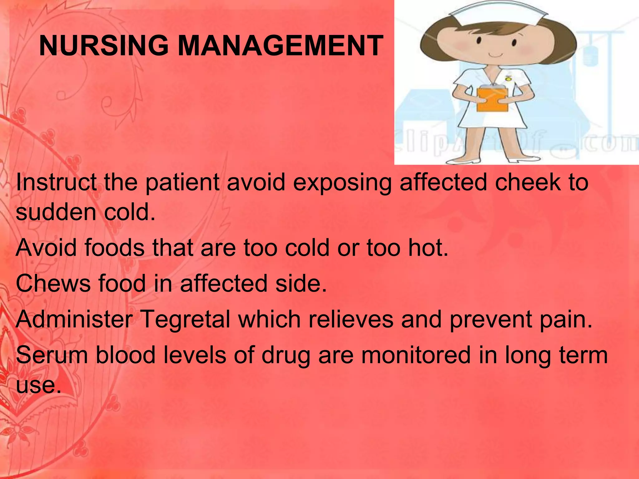 NURSING MANAGEMENT

• Instruct the patient avoid exposing affected cheek to
sudden cold.
• Avoid foods that are too cold or too hot.
• Chews food in affected side.
• Administer Tegretal which relieves and prevent pain.
• Serum blood levels of drug are monitored in long term
use.

 