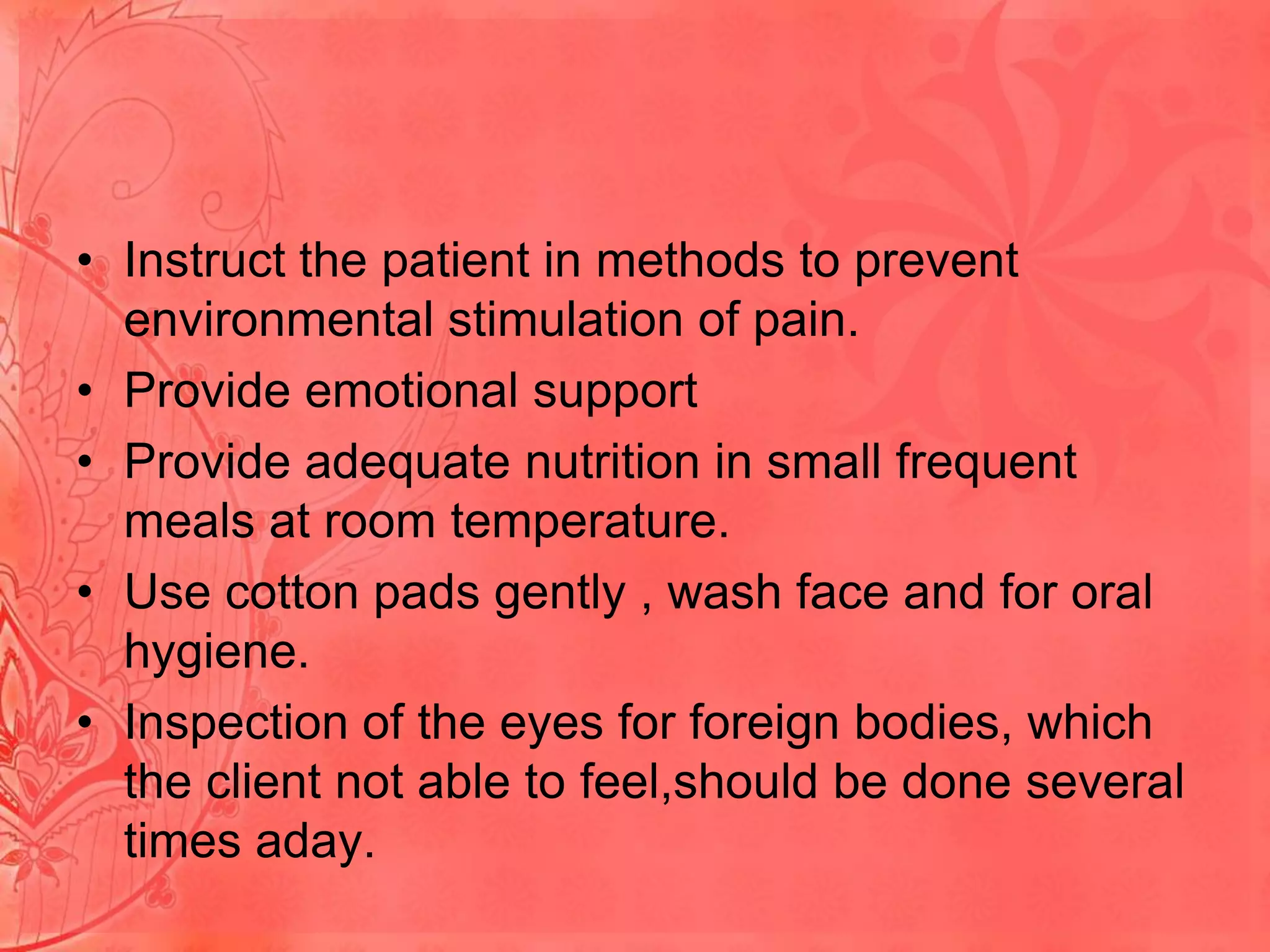 • Instruct the patient in methods to prevent
environmental stimulation of pain.
• Provide emotional support
• Provide adequate nutrition in small frequent
meals at room temperature.
• Use cotton pads gently , wash face and for oral
hygiene.
• Inspection of the eyes for foreign bodies, which
the client not able to feel,should be done several
times aday.

 