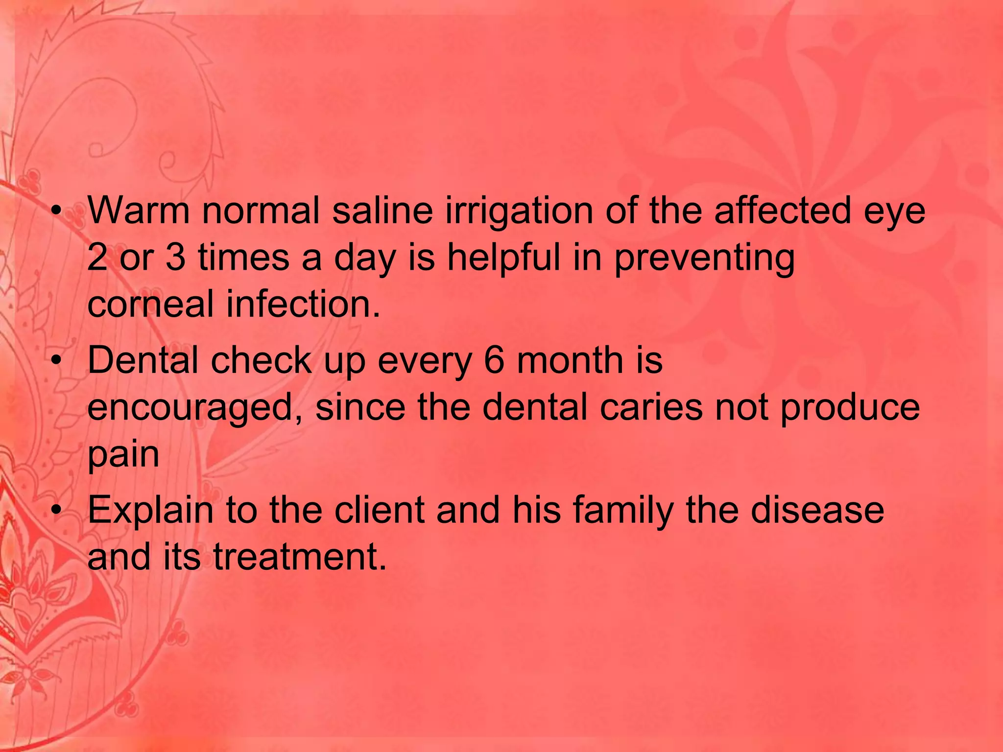 • Warm normal saline irrigation of the affected eye
2 or 3 times a day is helpful in preventing
corneal infection.
• Dental check up every 6 month is
encouraged, since the dental caries not produce
pain
• Explain to the client and his family the disease
and its treatment.

 