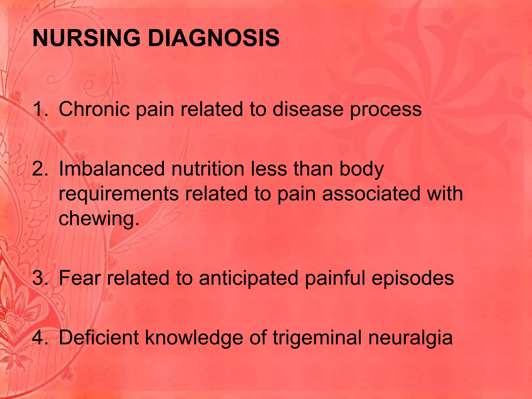 NURSING DIAGNOSIS
1. Chronic pain related to disease process
2. Imbalanced nutrition less than body
requirements related to pain associated with
chewing.
3. Fear related to anticipated painful episodes
4. Deficient knowledge of trigeminal neuralgia

 