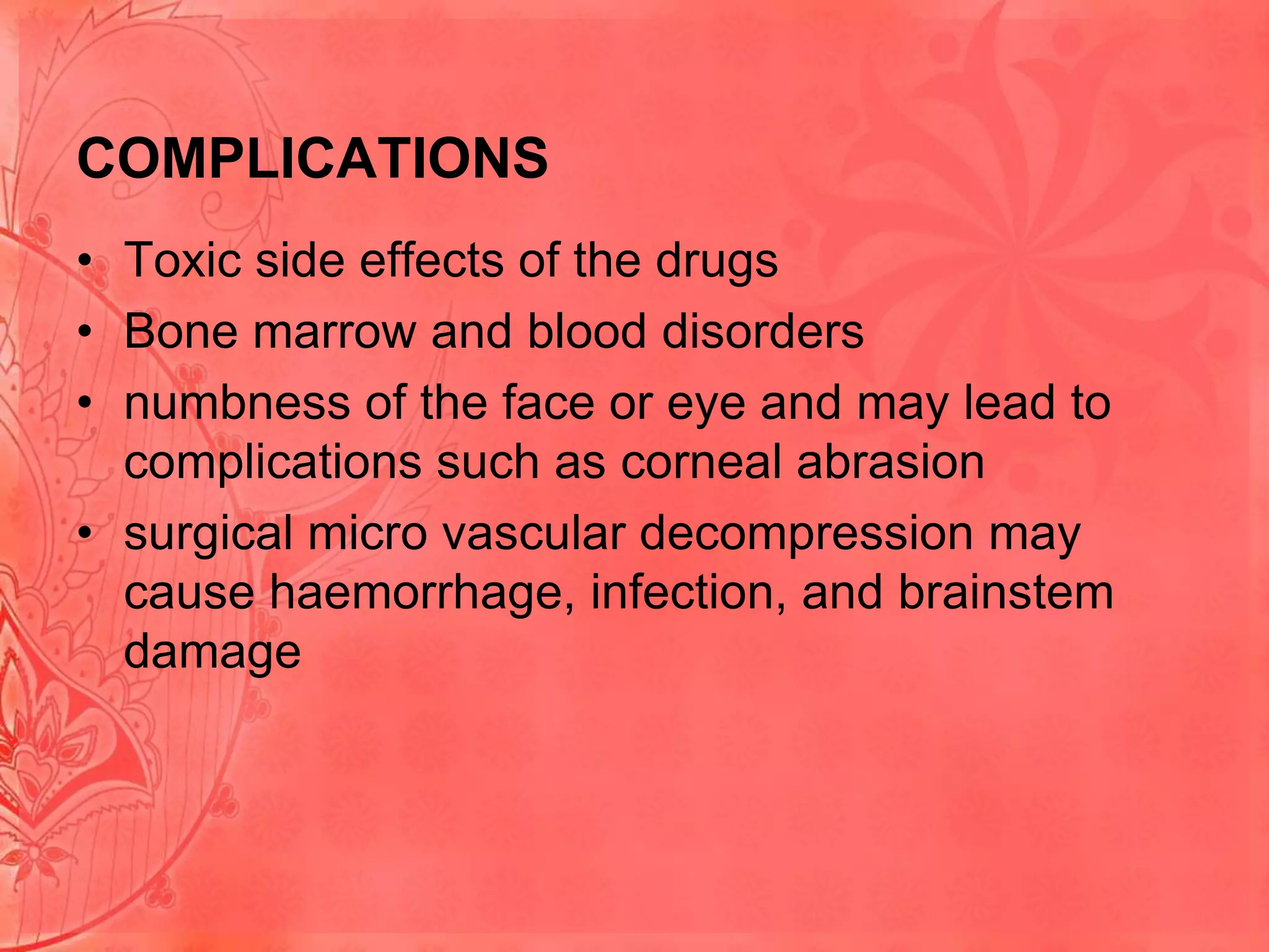 COMPLICATIONS
• Toxic side effects of the drugs
• Bone marrow and blood disorders
• numbness of the face or eye and may lead to
complications such as corneal abrasion
• surgical micro vascular decompression may
cause haemorrhage, infection, and brainstem
damage

 