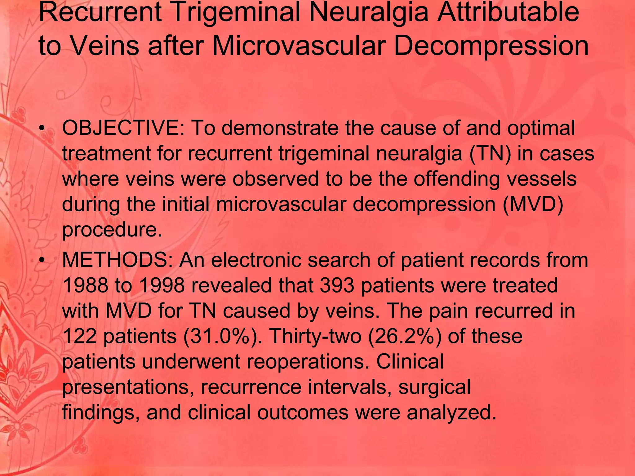 Recurrent Trigeminal Neuralgia Attributable
to Veins after Microvascular Decompression
• OBJECTIVE: To demonstrate the cause of and optimal
treatment for recurrent trigeminal neuralgia (TN) in cases
where veins were observed to be the offending vessels
during the initial microvascular decompression (MVD)
procedure.
• METHODS: An electronic search of patient records from
1988 to 1998 revealed that 393 patients were treated
with MVD for TN caused by veins. The pain recurred in
122 patients (31.0%). Thirty-two (26.2%) of these
patients underwent reoperations. Clinical
presentations, recurrence intervals, surgical
findings, and clinical outcomes were analyzed.

 