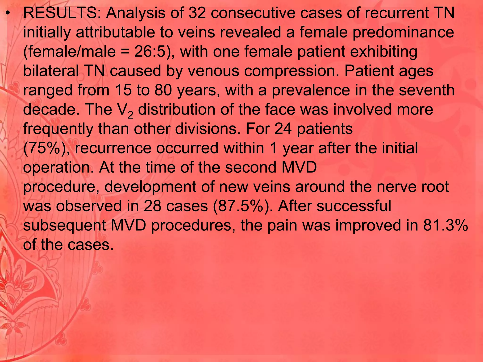• RESULTS: Analysis of 32 consecutive cases of recurrent TN
initially attributable to veins revealed a female predominance
(female/male = 26:5), with one female patient exhibiting
bilateral TN caused by venous compression. Patient ages
ranged from 15 to 80 years, with a prevalence in the seventh
decade. The V2 distribution of the face was involved more
frequently than other divisions. For 24 patients
(75%), recurrence occurred within 1 year after the initial
operation. At the time of the second MVD
procedure, development of new veins around the nerve root
was observed in 28 cases (87.5%). After successful
subsequent MVD procedures, the pain was improved in 81.3%
of the cases.

 