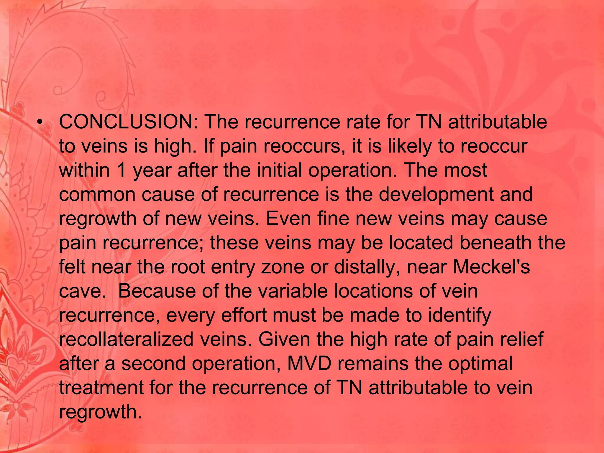 • CONCLUSION: The recurrence rate for TN attributable
to veins is high. If pain reoccurs, it is likely to reoccur
within 1 year after the initial operation. The most
common cause of recurrence is the development and
regrowth of new veins. Even fine new veins may cause
pain recurrence; these veins may be located beneath the
felt near the root entry zone or distally, near Meckel's
cave. Because of the variable locations of vein
recurrence, every effort must be made to identify
recollateralized veins. Given the high rate of pain relief
after a second operation, MVD remains the optimal
treatment for the recurrence of TN attributable to vein
regrowth.

 