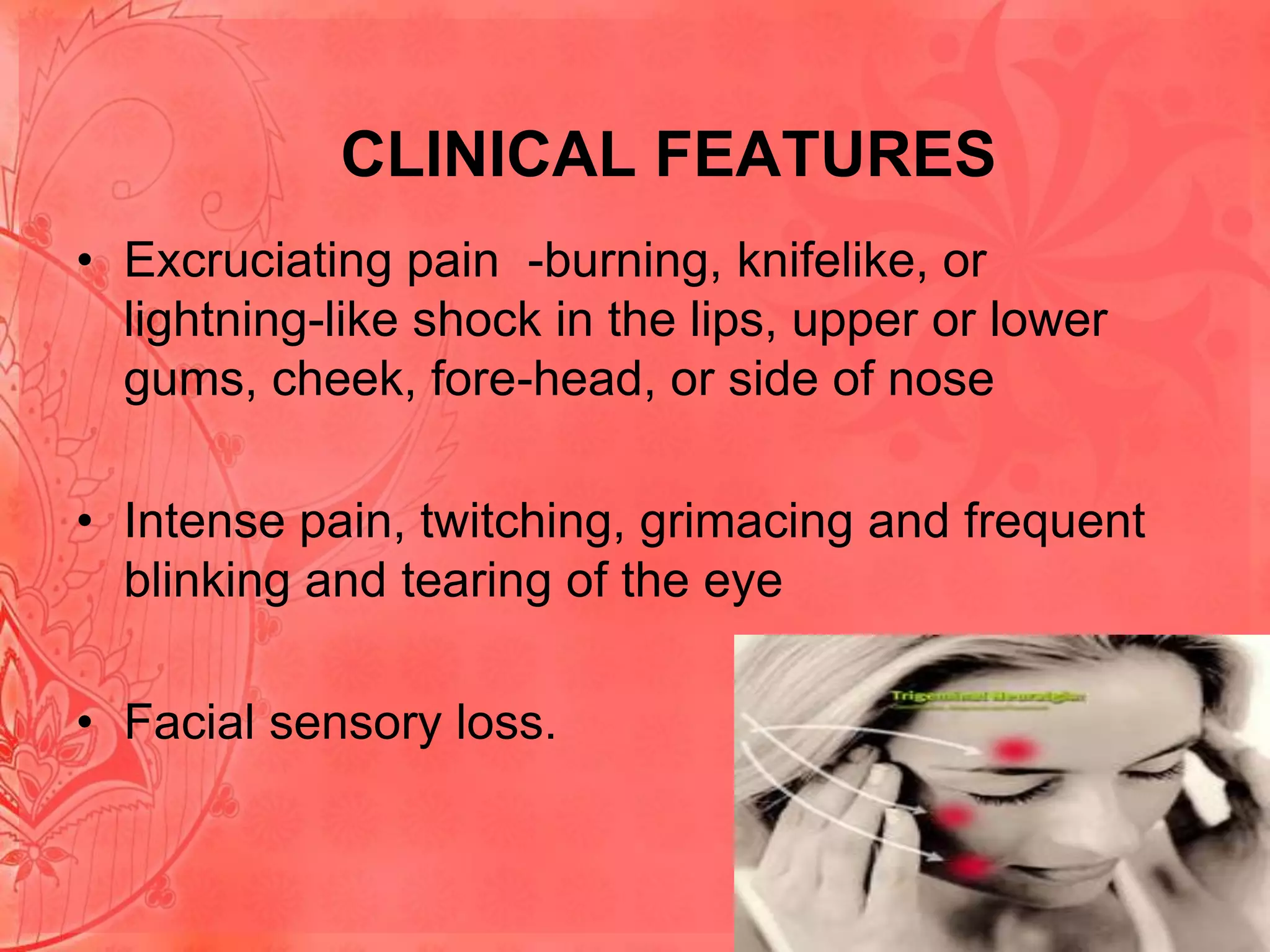 CLINICAL FEATURES
• Excruciating pain -burning, knifelike, or
lightning-like shock in the lips, upper or lower
gums, cheek, fore-head, or side of nose
• Intense pain, twitching, grimacing and frequent
blinking and tearing of the eye
• Facial sensory loss.

 