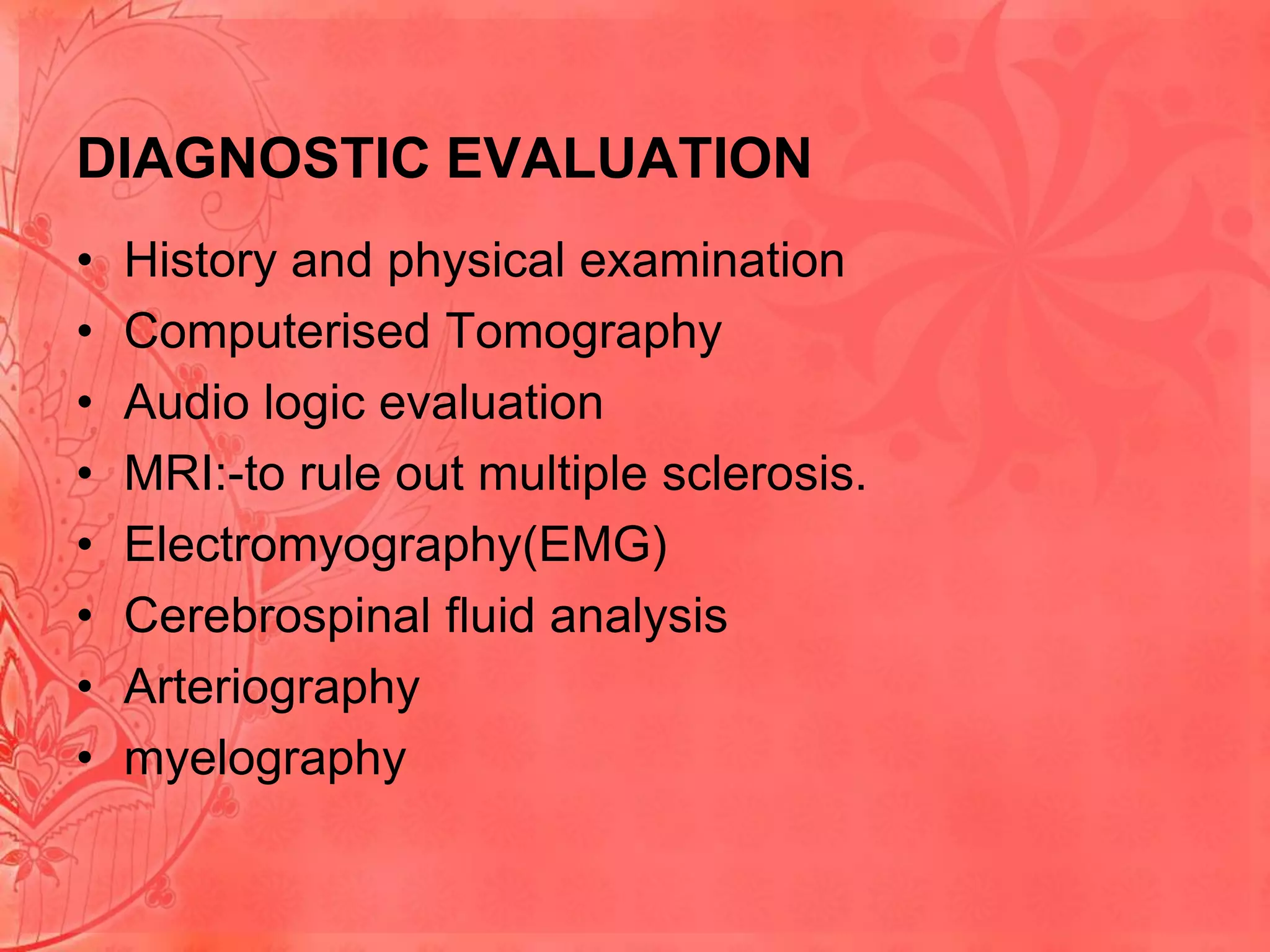 DIAGNOSTIC EVALUATION
•
•
•
•
•
•
•
•

History and physical examination
Computerised Tomography
Audio logic evaluation
MRI:-to rule out multiple sclerosis.
Electromyography(EMG)
Cerebrospinal fluid analysis
Arteriography
myelography

 