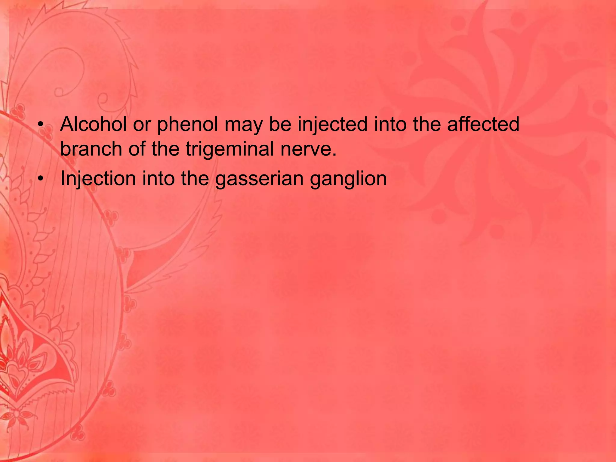• Alcohol or phenol may be injected into the affected
branch of the trigeminal nerve.
• Injection into the gasserian ganglion

 