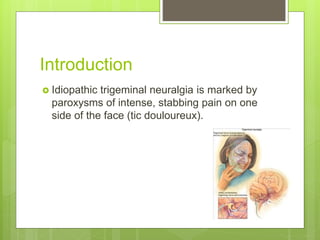 Introduction
 Idiopathic trigeminal neuralgia is marked by
paroxysms of intense, stabbing pain on one
side of the face (tic douloureux).
 