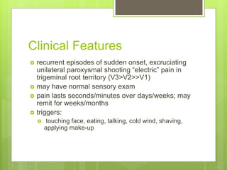 Clinical Features
 recurrent episodes of sudden onset, excruciating
unilateral paroxysmal shooting “electric” pain in
trigeminal root territory (V3>V2>>V1)
 may have normal sensory exam
 pain lasts seconds/minutes over days/weeks; may
remit for weeks/months
 triggers:
 touching face, eating, talking, cold wind, shaving,
applying make-up
 