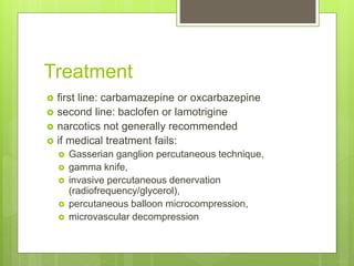 Treatment
 first line: carbamazepine or oxcarbazepine
 second line: baclofen or lamotrigine
 narcotics not generally recommended
 if medical treatment fails:
 Gasserian ganglion percutaneous technique,
 gamma knife,
 invasive percutaneous denervation
(radiofrequency/glycerol),
 percutaneous balloon microcompression,
 microvascular decompression
 