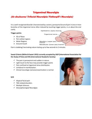 Trigeminal Neuralgia
(tic doulourex/ Trifacial Neuralgia/ Fothergill’s Neuralgia)
It is a well-recognized disorder characterized by a severe, paroxysmal brust of pain in one or more
branches of the trigeminal nerve often induced by touching trigger points, in or about the oral
cavity.
Trigger points:
 Ala of Nose
 Peri-orbital regions
 Molar Regions
 Around mouth
Pain is stabbing/ lancinating nature lasting up to few seconds to 2 minutes.
Sweet Criteria (White & Sweet 1955) currently accepted by IASP [International Association for
the Study of Pain] and HIS [International Headache Society]
 The pain is paroxysmal and sudden in nature.
 Light touch to the face may provoke trigger points
 Pain confined to trigeminal nerve distribution.
 Unilateral in manifestation.
 Clinical neurologic (sensory) examination is normal.
D/D
 Atypical facial pain
 TMJ related disorders
 Multiple Sclerosis
 Glossopharyngeal Neuralgias
 
